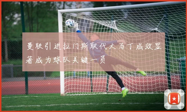 曼联引进拉门斯取代大马丁成效显著成为球队关键一员