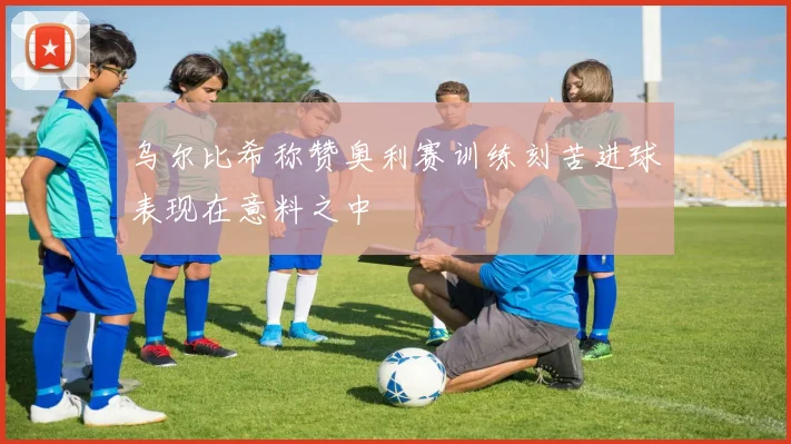 乌尔比希称赞奥利赛训练刻苦进球表现在意料之中