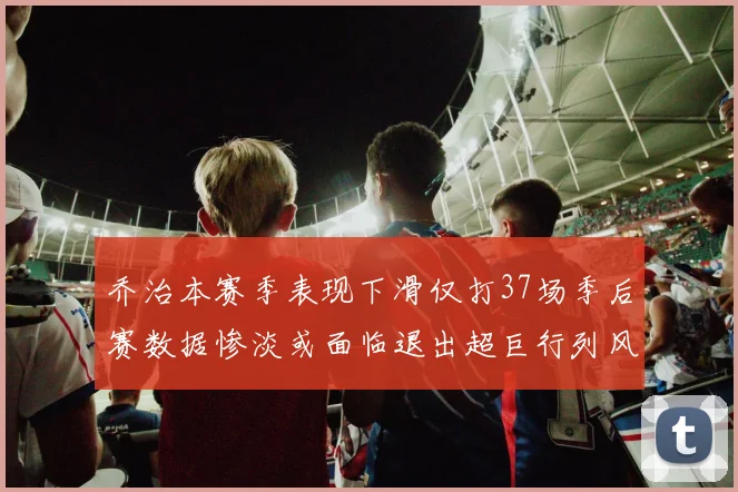 乔治本赛季表现下滑仅打37场季后赛数据惨淡或面临退出超巨行列风险