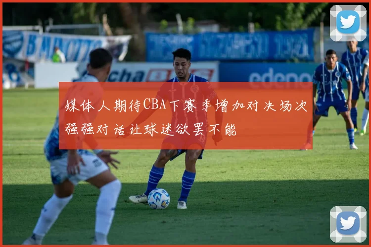 媒体人期待CBA下赛季增加对决场次强强对话让球迷欲罢不能