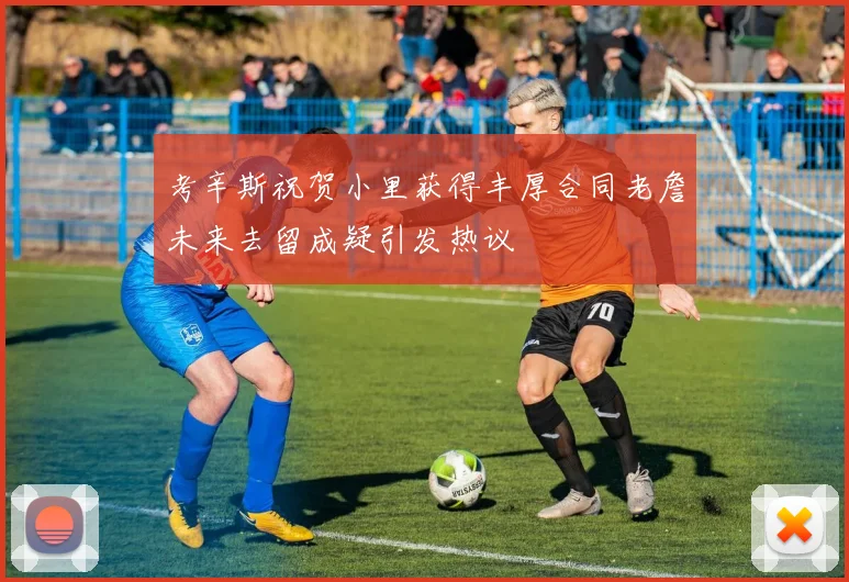 考辛斯祝贺小里获得丰厚合同老詹未来去留成疑引发热议