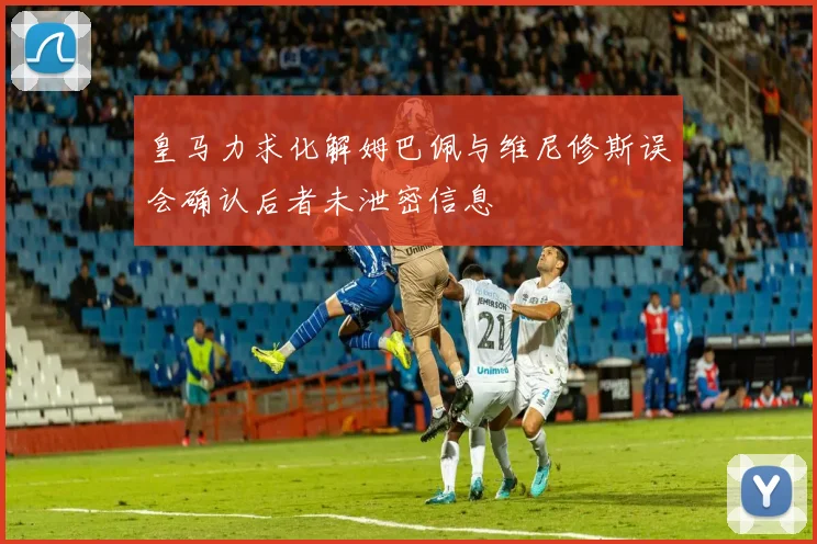 皇马力求化解姆巴佩与维尼修斯误会确认后者未泄密信息