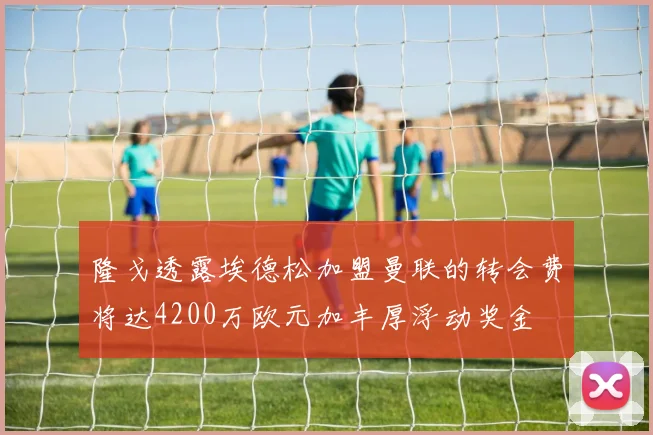 隆戈透露埃德松加盟曼联的转会费将达4200万欧元加丰厚浮动奖金