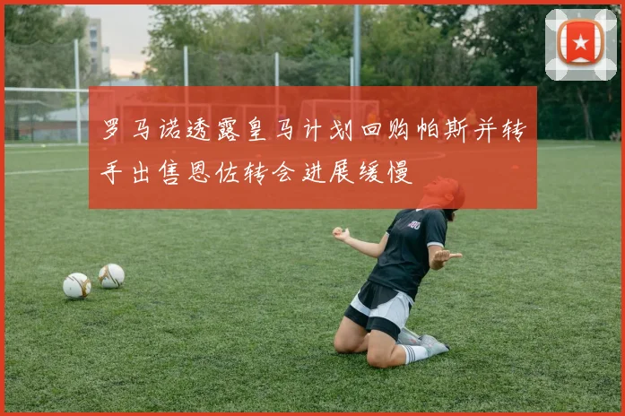 罗马诺透露皇马计划回购帕斯并转手出售恩佐转会进展缓慢