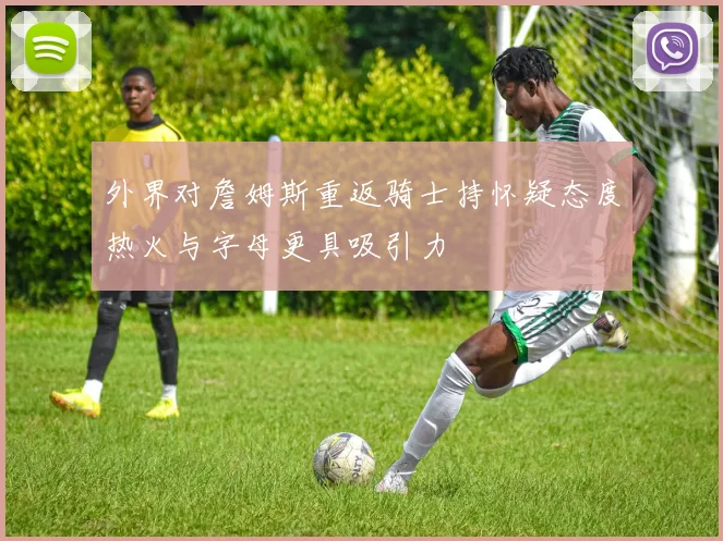 外界对詹姆斯重返骑士持怀疑态度热火与字母更具吸引力
