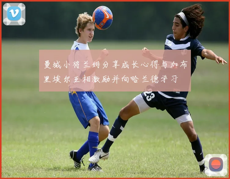 曼城小将兰姆分享成长心得与加布里埃尔互相激励并向哈兰德学习