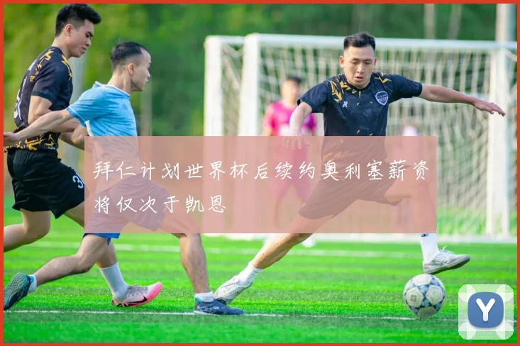 拜仁计划世界杯后续约奥利塞薪资将仅次于凯恩
