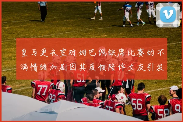 皇马更衣室对姆巴佩缺席比赛的不满情绪加剧因其度假陪伴女友引发争议