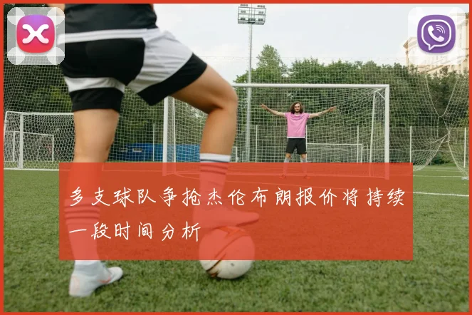 多支球队争抢杰伦布朗报价将持续一段时间分析