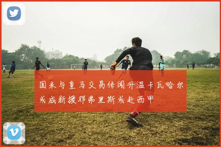 国米与皇马交易传闻升温卡瓦哈尔或成新援邓弗里斯或赴西甲