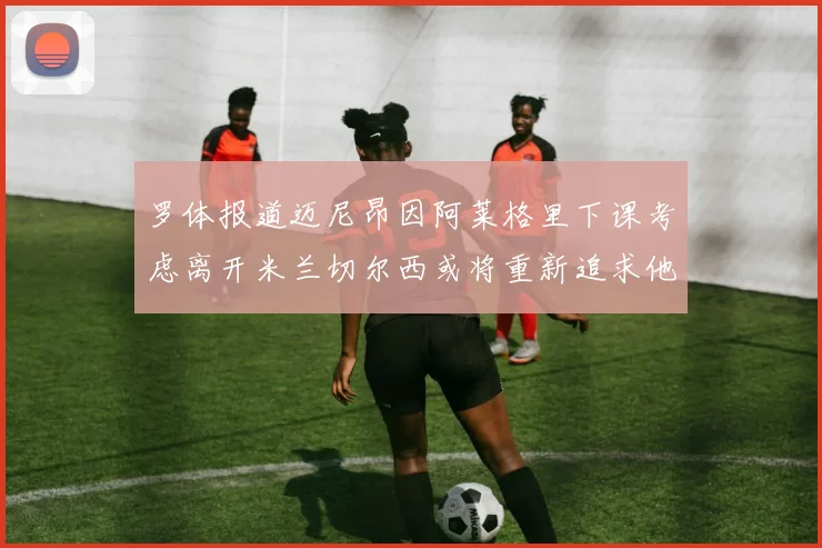 罗体报道迈尼昂因阿莱格里下课考虑离开米兰切尔西或将重新追求他